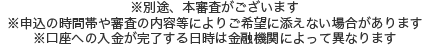 ※口座への入金が完了する日時は金融機関によって異なります。※別途、本審査がございます