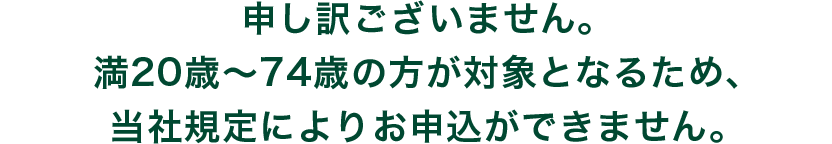 申し訳ございません。満20歳～74歳の方が対象となるため、当社規定によりお申込ができません。